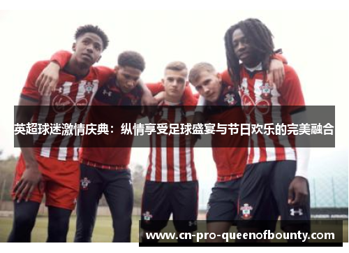 英超球迷激情庆典：纵情享受足球盛宴与节日欢乐的完美融合