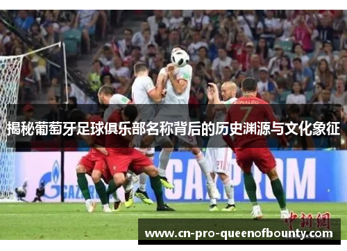 揭秘葡萄牙足球俱乐部名称背后的历史渊源与文化象征