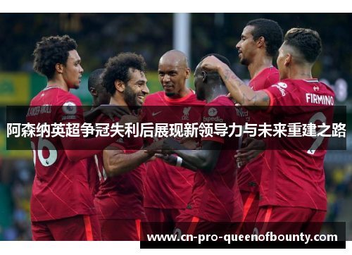 阿森纳英超争冠失利后展现新领导力与未来重建之路