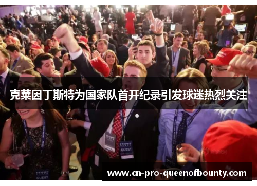 克莱因丁斯特为国家队首开纪录引发球迷热烈关注 克莱因丁斯特为国家队首开纪录引发球迷热烈关注