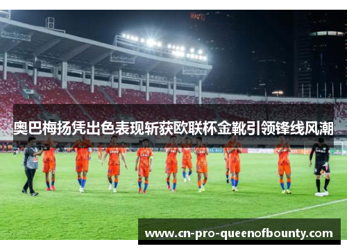 奥巴梅扬凭出色表现斩获欧联杯金靴引领锋线风潮 奥巴梅扬凭出色表现斩获欧联杯金靴引领锋线风潮