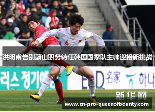 洪明甫告别蔚山职务转任韩国国家队主帅迎接新挑战