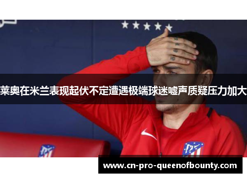莱奥在米兰表现起伏不定遭遇极端球迷嘘声质疑压力加大