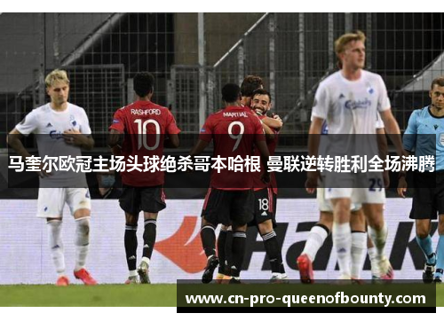 马奎尔欧冠主场头球绝杀哥本哈根 曼联逆转胜利全场沸腾