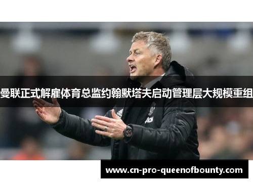 曼联正式解雇体育总监约翰默塔夫启动管理层大规模重组 曼联正式解雇体育总监约翰默塔夫启动管理层大规模重组
