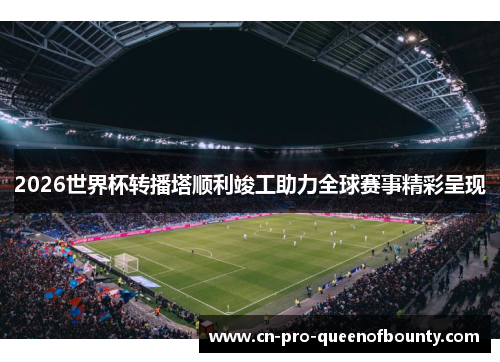 2026世界杯转播塔顺利竣工助力全球赛事精彩呈现